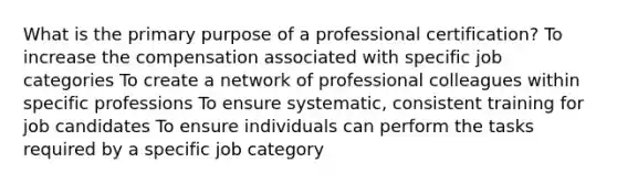 What is the primary purpose of a professional certification? To increase the compensation associated with specific job categories To create a network of professional colleagues within specific professions To ensure systematic, consistent training for job candidates To ensure individuals can perform the tasks required by a specific job category