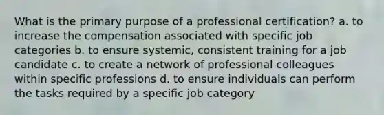 What is the primary purpose of a professional certification? a. to increase the compensation associated with specific job categories b. to ensure systemic, consistent training for a job candidate c. to create a network of professional colleagues within specific professions d. to ensure individuals can perform the tasks required by a specific job category