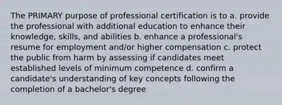 The PRIMARY purpose of professional certification is to a. provide the professional with additional education to enhance their knowledge, skills, and abilities b. enhance a professional's resume for employment and/or higher compensation c. protect the public from harm by assessing if candidates meet established levels of minimum competence d. confirm a candidate's understanding of key concepts following the completion of a bachelor's degree