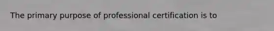 The primary purpose of professional certification is to