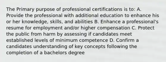 The Primary purpose of professional certifications is to: A. Provide the professional with additional education to enhance his or her knowledge, skills, and abilities B. Enhance a professional's resume for employment and/or higher compensation C. Protect the public from harm by assessing if candidates meet established levels of minimum competence D. Confirm a candidates understanding of key concepts following the completion of a bachelors degree