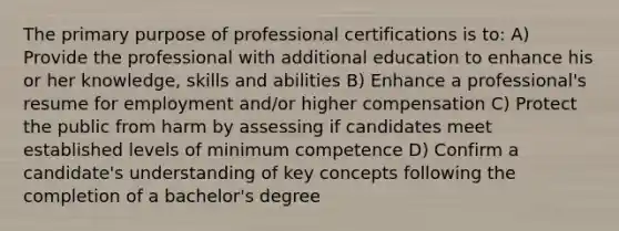 The primary purpose of professional certifications is to: A) Provide the professional with additional education to enhance his or her knowledge, skills and abilities B) Enhance a professional's resume for employment and/or higher compensation C) Protect the public from harm by assessing if candidates meet established levels of minimum competence D) Confirm a candidate's understanding of key concepts following the completion of a bachelor's degree