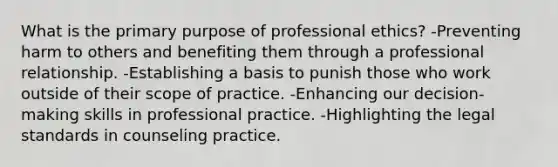 What is the primary purpose of professional ethics? -Preventing harm to others and benefiting them through a professional relationship. -Establishing a basis to punish those who work outside of their scope of practice. -Enhancing our decision-making skills in professional practice. -Highlighting the legal standards in counseling practice.