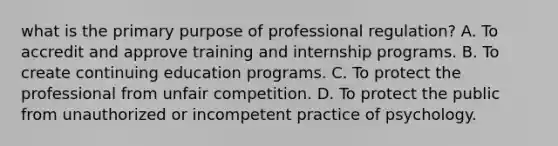 what is the primary purpose of professional regulation? A. To accredit and approve training and internship programs. B. To create continuing education programs. C. To protect the professional from unfair competition. D. To protect the public from unauthorized or incompetent practice of psychology.