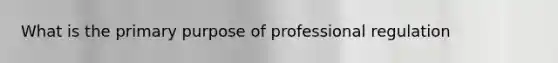 What is the primary purpose of professional regulation