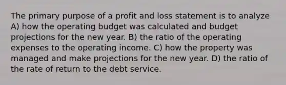 The primary purpose of a profit and loss statement is to analyze A) how the operating budget was calculated and budget projections for the new year. B) the ratio of the operating expenses to the operating income. C) how the property was managed and make projections for the new year. D) the ratio of the rate of return to the debt service.