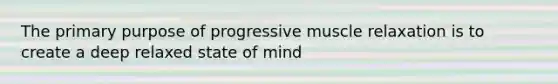 The primary purpose of progressive muscle relaxation is to create a deep relaxed state of mind