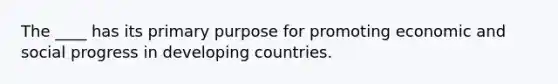 The ____ has its primary purpose for promoting economic and social progress in <a href='https://www.questionai.com/knowledge/kfOLeLdkKh-developing-countries' class='anchor-knowledge'>developing countries</a>.