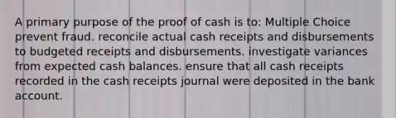 A primary purpose of the proof of cash is to: Multiple Choice prevent fraud. reconcile actual cash receipts and disbursements to budgeted receipts and disbursements. investigate variances from expected cash balances. ensure that all cash receipts recorded in the cash receipts journal were deposited in the bank account.