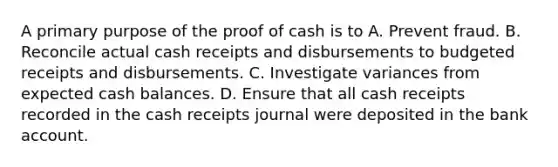 A primary purpose of the proof of cash is to A. Prevent fraud. B. Reconcile actual cash receipts and disbursements to budgeted receipts and disbursements. C. Investigate variances from expected cash balances. D. Ensure that all cash receipts recorded in the cash receipts journal were deposited in the bank account.