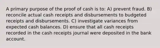 A primary purpose of the proof of cash is to: A) prevent fraud. B) reconcile actual cash receipts and disbursements to budgeted receipts and disbursements. C) investigate variances from expected cash balances. D) ensure that all cash receipts recorded in the cash receipts journal were deposited in the bank account.