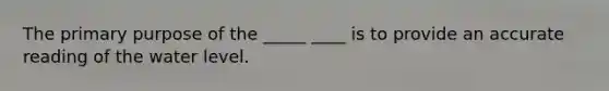 The primary purpose of the _____ ____ is to provide an accurate reading of the water level.