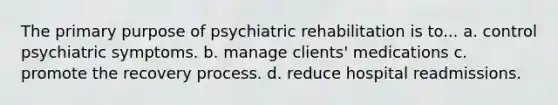 The primary purpose of psychiatric rehabilitation is to... a. control psychiatric symptoms. b. manage clients' medications c. promote the recovery process. d. reduce hospital readmissions.