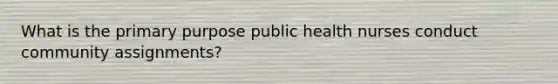 What is the primary purpose public health nurses conduct community assignments?