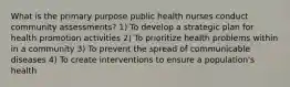 What is the primary purpose public health nurses conduct community assessments? 1) To develop a strategic plan for health promotion activities 2) To prioritize health problems within in a community 3) To prevent the spread of communicable diseases 4) To create interventions to ensure a population's health