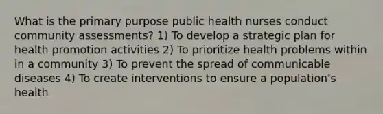 What is the primary purpose public health nurses conduct community assessments? 1) To develop a strategic plan for health promotion activities 2) To prioritize health problems within in a community 3) To prevent the spread of communicable diseases 4) To create interventions to ensure a population's health