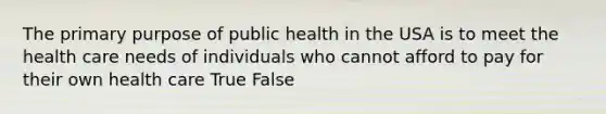 The primary purpose of public health in the USA is to meet the health care needs of individuals who cannot afford to pay for their own health care True False