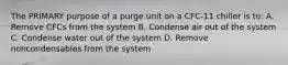 The PRIMARY purpose of a purge unit on a CFC-11 chiller is to: A. Remove CFCs from the system B. Condense air out of the system C. Condense water out of the system D. Remove noncondensables from the system