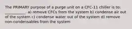 The PRIMARY purpose of a purge unit on a CFC-11 chiller is to: ___________. a) remove CFCs from the system b) condense air out of the system c) condense water out of the system d) remove non-condensables from the system