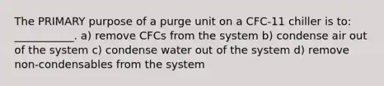 The PRIMARY purpose of a purge unit on a CFC-11 chiller is to: ___________. a) remove CFCs from the system b) condense air out of the system c) condense water out of the system d) remove non-condensables from the system