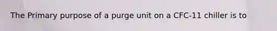 The Primary purpose of a purge unit on a CFC-11 chiller is to