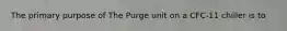 The primary purpose of The Purge unit on a CFC-11 chiller is to