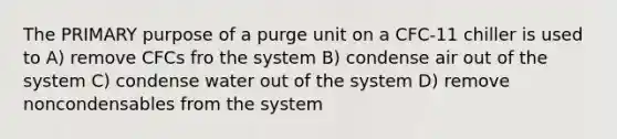 The PRIMARY purpose of a purge unit on a CFC-11 chiller is used to A) remove CFCs fro the system B) condense air out of the system C) condense water out of the system D) remove noncondensables from the system