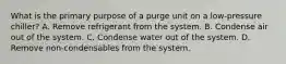 What is the primary purpose of a purge unit on a low-pressure chiller? A. Remove refrigerant from the system. B. Condense air out of the system. C. Condense water out of the system. D. Remove non-condensables from the system.