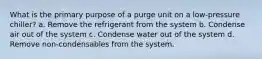 What is the primary purpose of a purge unit on a low-pressure chiller? a. Remove the refrigerant from the system b. Condense air out of the system c. Condense water out of the system d. Remove non-condensables from the system.