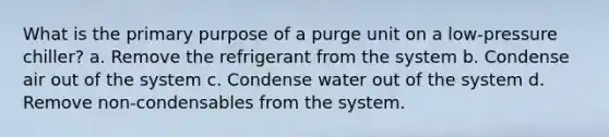 What is the primary purpose of a purge unit on a low-pressure chiller? a. Remove the refrigerant from the system b. Condense air out of the system c. Condense water out of the system d. Remove non-condensables from the system.