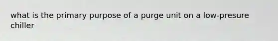 what is the primary purpose of a purge unit on a low-presure chiller