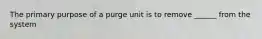 The primary purpose of a purge unit is to remove ______ from the system