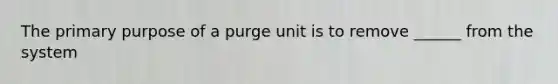 The primary purpose of a purge unit is to remove ______ from the system