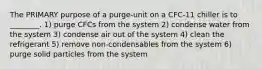 The PRIMARY purpose of a purge-unit on a CFC-11 chiller is to ________. 1) purge CFCs from the system 2) condense water from the system 3) condense air out of the system 4) clean the refrigerant 5) remove non-condensables from the system 6) purge solid particles from the system