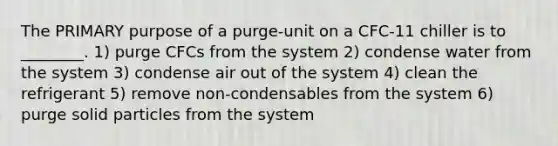 The PRIMARY purpose of a purge-unit on a CFC-11 chiller is to ________. 1) purge CFCs from the system 2) condense water from the system 3) condense air out of the system 4) clean the refrigerant 5) remove non-condensables from the system 6) purge solid particles from the system