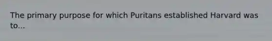 The primary purpose for which Puritans established Harvard was to...