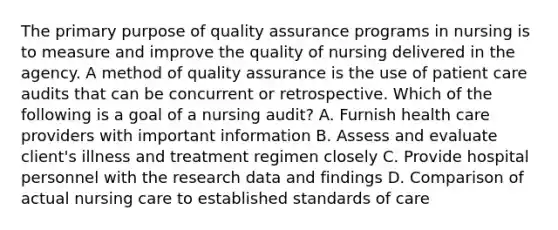 The primary purpose of quality assurance programs in nursing is to measure and improve the quality of nursing delivered in the agency. A method of quality assurance is the use of patient care audits that can be concurrent or retrospective. Which of the following is a goal of a nursing audit? A. Furnish health care providers with important information B. Assess and evaluate client's illness and treatment regimen closely C. Provide hospital personnel with the research data and findings D. Comparison of actual nursing care to established standards of care