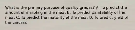 What is the primary purpose of quality grades? A. To predict the amount of marbling in the meat B. To predict palatability of the meat C. To predict the maturity of the meat D. To predict yield of the carcass