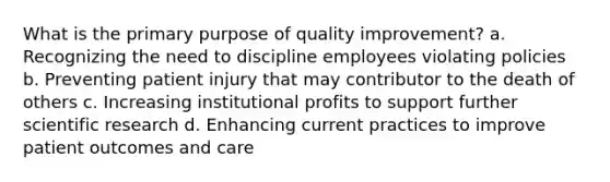 What is the primary purpose of quality improvement? a. Recognizing the need to discipline employees violating policies b. Preventing patient injury that may contributor to the death of others c. Increasing institutional profits to support further scientific research d. Enhancing current practices to improve patient outcomes and care