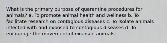 What is the primary purpose of quarantine procedures for animals? a. To promote animal health and wellness b. To facilitate research on contagious diseases c. To isolate animals infected with and exposed to contagious diseases d. To encourage the movement of exposed animals