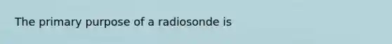 The primary purpose of a radiosonde is