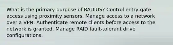 What is the primary purpose of RADIUS? Control entry-gate access using proximity sensors. Manage access to a network over a VPN. Authenticate remote clients before access to the network is granted. Manage RAID fault-tolerant drive configurations.