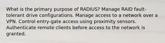 What is the primary purpose of RADIUS? Manage RAID fault-tolerant drive configurations. Manage access to a network over a VPN. Control entry-gate access using proximity sensors. Authenticate remote clients before access to the network is granted.