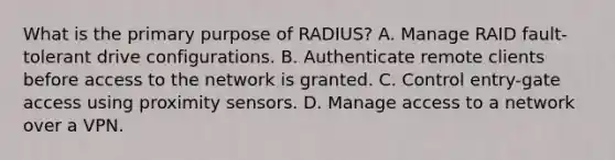 What is the primary purpose of RADIUS? A. Manage RAID fault-tolerant drive configurations. B. Authenticate remote clients before access to the network is granted. C. Control entry-gate access using proximity sensors. D. Manage access to a network over a VPN.