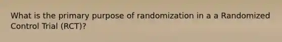 What is the primary purpose of randomization in a a Randomized Control Trial (RCT)?