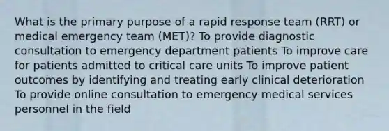 What is the primary purpose of a rapid response team (RRT) or medical emergency team (MET)? To provide diagnostic consultation to emergency department patients To improve care for patients admitted to critical care units To improve patient outcomes by identifying and treating early clinical deterioration To provide online consultation to emergency medical services personnel in the field