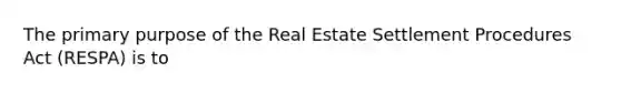 The primary purpose of the Real Estate Settlement Procedures Act (RESPA) is to