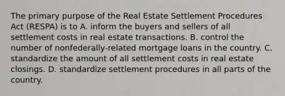 The primary purpose of the Real Estate Settlement Procedures Act (RESPA) is to A. inform the buyers and sellers of all settlement costs in real estate transactions. B. control the number of nonfederally-related mortgage loans in the country. C. standardize the amount of all settlement costs in real estate closings. D. standardize settlement procedures in all parts of the country.