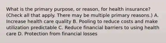 What is the primary purpose, or reason, for health insurance? (Check all that apply. There may be multiple primary reasons.) A. Increase health care quality B. Pooling to reduce costs and make utilization predictable C. Reduce financial barriers to using health care D. Protection from financial losses