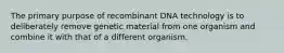 The primary purpose of recombinant DNA technology is to deliberately remove genetic material from one organism and combine it with that of a different organism.